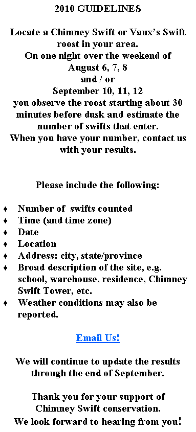 Text Box: 2010 GUIDELINESLocate a Chimney Swift or Vauxs Swift roost in your area.On one night over the weekend of August 6, 7, 8 and / orSeptember 10, 11, 12you observe the roost starting about 30 minutes before dusk and estimate the number of swifts that enter.When you have your number, contact us with your results.Please include the following:  Number of  swifts countedTime (and time zone)DateLocationAddress: city, state/provinceBroad description of the site, e.g. school, warehouse, residence, Chimney Swift Tower, etc.Weather conditions may also be reported.Email Us!We will continue to update the results through the end of September.Thank you for your support ofChimney Swift conservation.We look forward to hearing from you!  