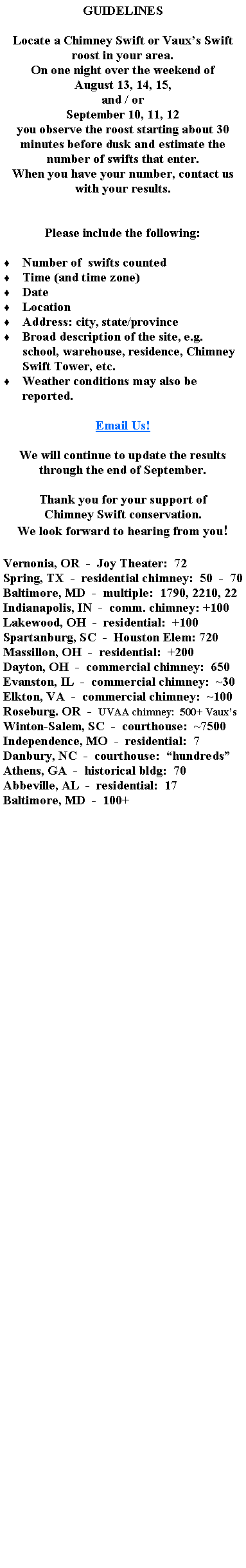 Text Box: GUIDELINESLocate a Chimney Swift or Vauxs Swift roost in your area.On one night over the weekend of August 13, 14, 15, and / orSeptember 10, 11, 12you observe the roost starting about 30 minutes before dusk and estimate the number of swifts that enter.When you have your number, contact us with your results.Please include the following:  Number of  swifts countedTime (and time zone)DateLocationAddress: city, state/provinceBroad description of the site, e.g. school, warehouse, residence, Chimney Swift Tower, etc.Weather conditions may also be reported.Email Us!We will continue to update the results through the end of September.Thank you for your support ofChimney Swift conservation.We look forward to hearing from you!Vernonia, OR  -  Joy Theater:  72Spring, TX  -  residential chimney:  50  -  70Baltimore, MD  -  multiple:  1790, 2210, 22Indianapolis, IN  -  comm. chimney: +100Lakewood, OH  -  residential:  +100Spartanburg, SC  -  Houston Elem: 720Massillon, OH  -  residential:  +200Dayton, OH  -  commercial chimney:  650Evanston, IL  -  commercial chimney:  ~30Elkton, VA  -  commercial chimney:  ~100Roseburg. OR  -  UVAA chimney:  500+ VauxsWinton-Salem, SC  -  courthouse:  ~7500Independence, MO  -  residential:  7Danbury, NC  -  courthouse:  hundredsAthens, GA  -  historical bldg:  70Abbeville, AL  -  residential:  17Baltimore, MD  -  100+