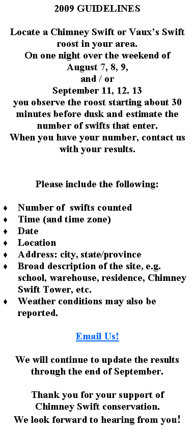 Text Box: 2009 GUIDELINESLocate a Chimney Swift or Vauxs Swift roost in your area.On one night over the weekend of August 7, 8, 9, and / orSeptember 11, 12. 13you observe the roost starting about 30 minutes before dusk and estimate the number of swifts that enter.When you have your number, contact us with your results.Please include the following:  Number of  swifts countedTime (and time zone)DateLocationAddress: city, state/provinceBroad description of the site, e.g. school, warehouse, residence, Chimney Swift Tower, etc.Weather conditions may also be reported.Email Us!We will continue to update the results through the end of September.Thank you for your support ofChimney Swift conservation.We look forward to hearing from you!