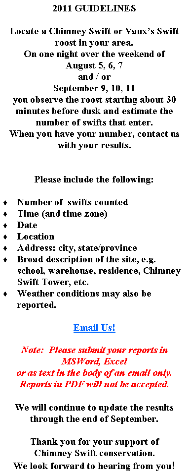 Text Box: 2011 GUIDELINESLocate a Chimney Swift or Vauxs Swift roost in your area.On one night over the weekend of August 5, 6, 7and / orSeptember 9, 10, 11you observe the roost starting about 30 minutes before dusk and estimate the number of swifts that enter.When you have your number, contact us with your results.Please include the following:  Number of  swifts countedTime (and time zone)DateLocationAddress: city, state/provinceBroad description of the site, e.g. school, warehouse, residence, Chimney Swift Tower, etc.Weather conditions may also be reported.Email Us!Note:  Please submit your reports in MSWord, Excel or as text in the body of an email only.  Reports in PDF will not be accepted.We will continue to update the results through the end of September.Thank you for your support ofChimney Swift conservation.We look forward to hearing from you!  