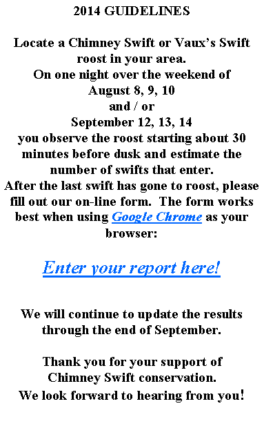 Text Box: 2014 GUIDELINESLocate a Chimney Swift or Vauxs Swift roost in your area.On one night over the weekend of August 8, 9, 10and / orSeptember 12, 13, 14you observe the roost starting about 30 minutes before dusk and estimate the number of swifts that enter.After the last swift has gone to roost, please fill out our on-line form.  The form works best when using Google Chrome as your browser:Enter your report here!We will continue to update the results through the end of September.Thank you for your support ofChimney Swift conservation.We look forward to hearing from you!  